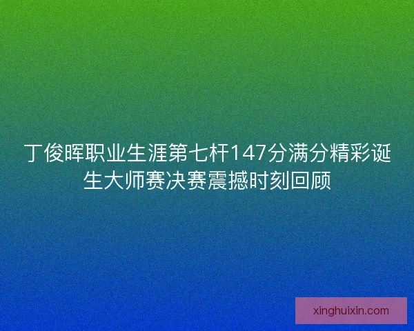 丁俊晖职业生涯第七杆147分满分精彩诞生大师赛决赛震撼时刻回顾