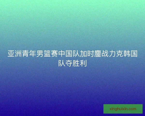 亚洲青年男篮赛中国队加时鏖战力克韩国队夺胜利
