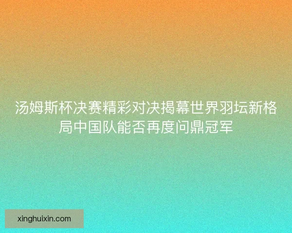 汤姆斯杯决赛精彩对决揭幕世界羽坛新格局中国队能否再度问鼎冠军