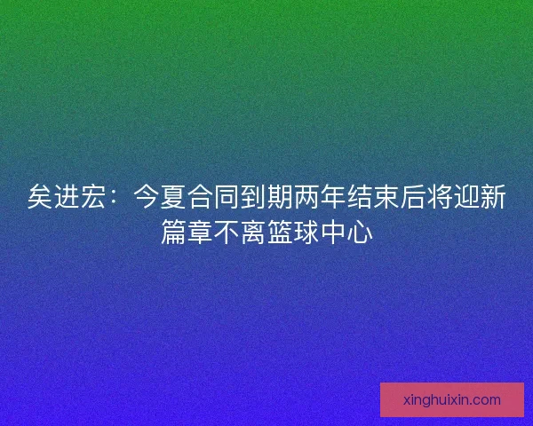 矣进宏：今夏合同到期两年结束后将迎新篇章不离篮球中心