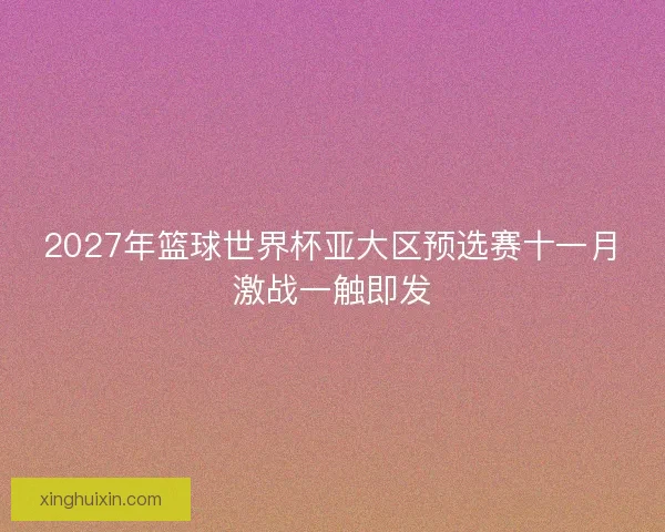 2027年篮球世界杯亚大区预选赛十一月激战一触即发 2027年篮球世界杯亚大区预选赛十一月激战一触即发