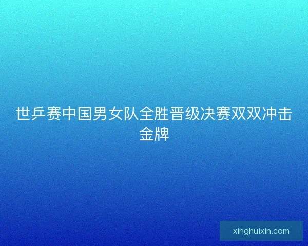 世乒赛中国男女队全胜晋级决赛双双冲击金牌 世乒赛中国男女队全胜晋级决赛双双冲击金牌