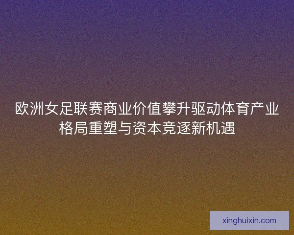 欧洲女足联赛商业价值攀升驱动体育产业格局重塑与资本竞逐新机遇