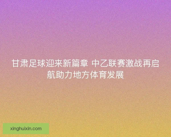 甘肃足球迎来新篇章 中乙联赛激战再启航助力地方体育发展 甘肃足球迎来新篇章 中乙联赛激战再启航助力地方体育发展