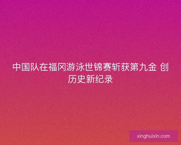 中国队在福冈游泳世锦赛斩获第九金 创历史新纪录