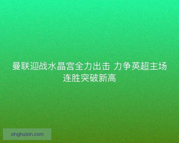 曼联迎战水晶宫全力出击 力争英超主场连胜突破新高