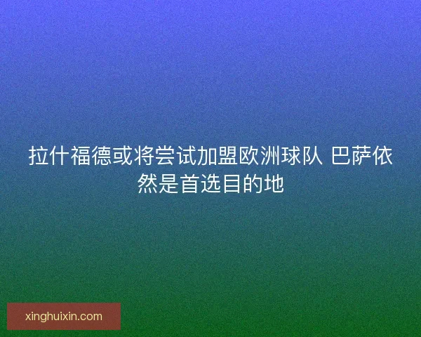 拉什福德或将尝试加盟欧洲球队 巴萨依然是首选目的地 拉什福德或将尝试加盟欧洲球队 巴萨依然是首选目的地