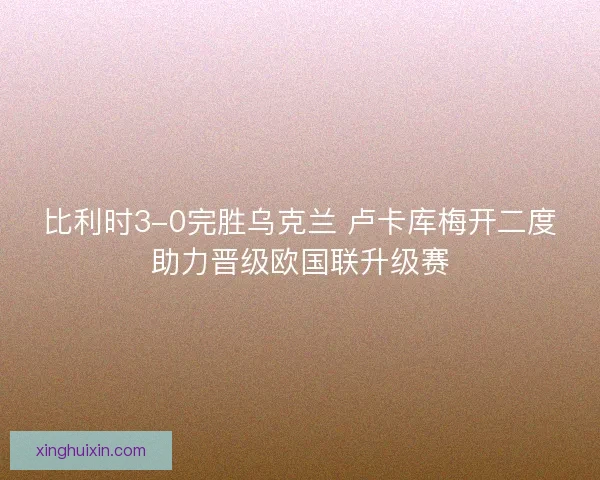 比利时3-0完胜乌克兰 卢卡库梅开二度助力晋级欧国联升级赛