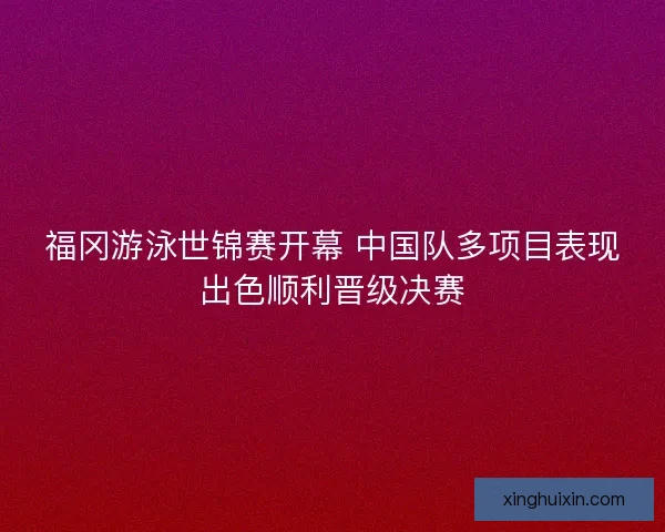 福冈游泳世锦赛开幕 中国队多项目表现出色顺利晋级决赛 福冈游泳世锦赛开幕 中国队多项目表现出色顺利晋级决赛