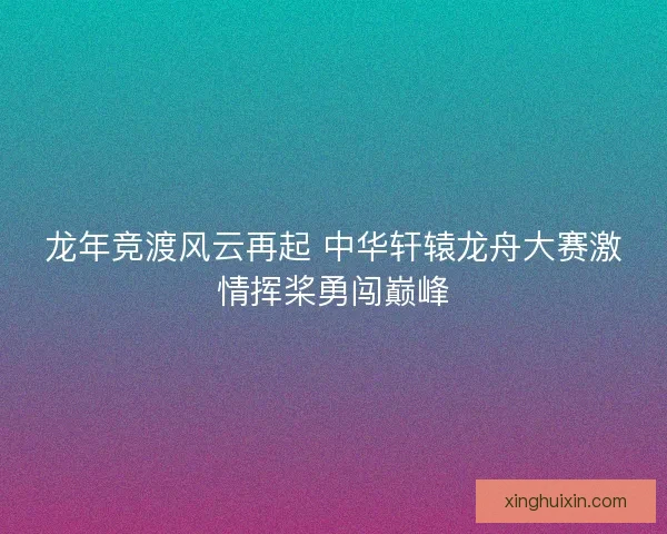 龙年竞渡风云再起 中华轩辕龙舟大赛激情挥桨勇闯巅峰 龙年竞渡风云再起 中华轩辕龙舟大赛激情挥桨勇闯巅峰