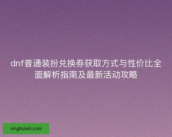dnf普通装扮兑换券获取方式与性价比全面解析指南及最新活动攻略