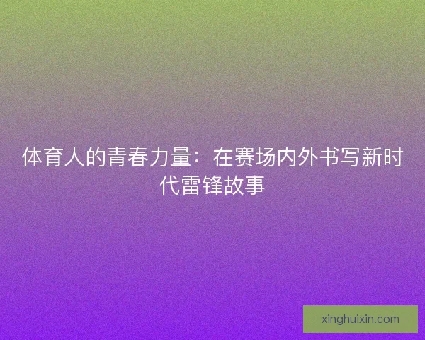 体育人的青春力量:在赛场内外书写新时代雷锋故事 体育人的青春力量:在赛场内外书写新时代雷锋故事