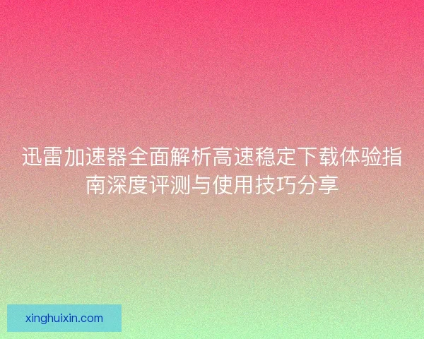 迅雷加速器全面解析高速稳定下载体验指南深度评测与使用技巧分享