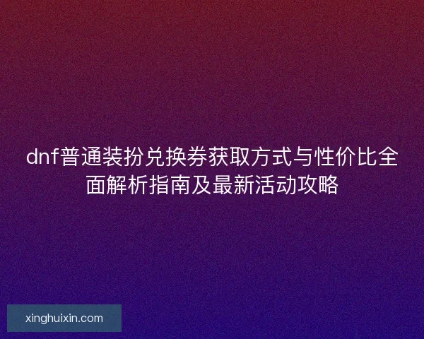 dnf普通装扮兑换券获取方式与性价比全面解析指南及最新活动攻略