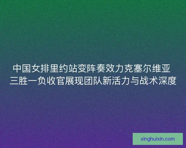 中国女排里约站变阵奏效力克塞尔维亚 三胜一负收官展现团队新活力与战术深度