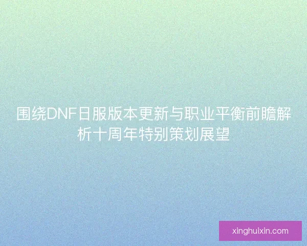 围绕DNF日服版本更新与职业平衡前瞻解析十周年特别策划展望