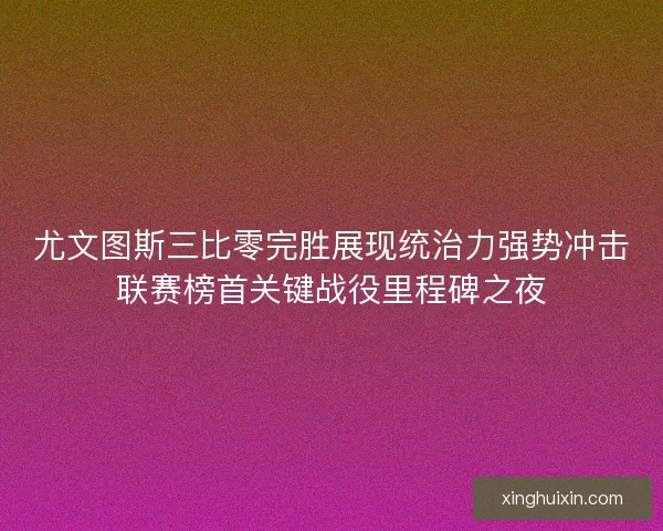 尤文图斯三比零完胜展现统治力强势冲击联赛榜首关键战役里程碑之夜