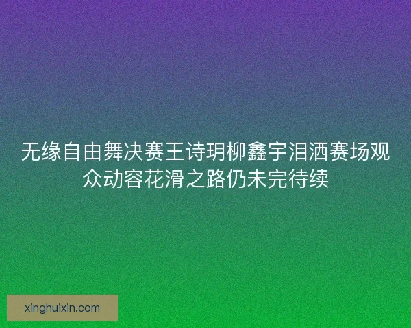 无缘自由舞决赛王诗玥柳鑫宇泪洒赛场观众动容花滑之路仍未完待续 无缘自由舞决赛王诗玥柳鑫宇泪洒赛场观众动容花滑之路仍未完待续