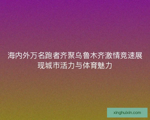 海内外万名跑者齐聚乌鲁木齐激情竞速展现城市活力与体育魅力 海内外万名跑者齐聚乌鲁木齐激情竞速展现城市活力与体育魅力