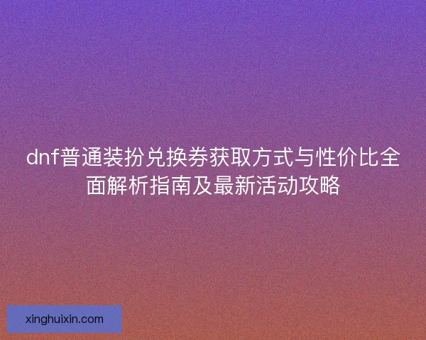 dnf普通装扮兑换券获取方式与性价比全面解析指南及最新活动攻略