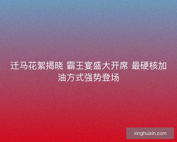 迁马花絮揭晓 霸王宴盛大开席 最硬核加油方式强势登场