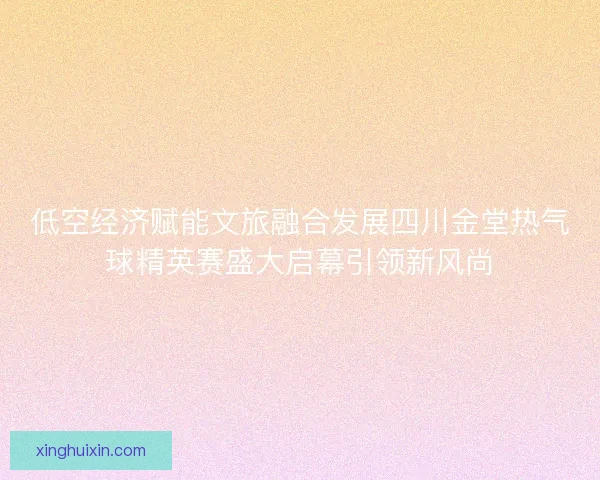 低空经济赋能文旅融合发展四川金堂热气球精英赛盛大启幕引领新风尚