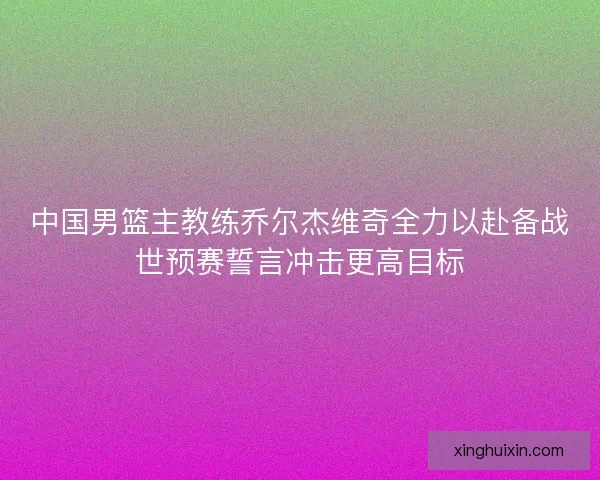 中国男篮主教练乔尔杰维奇全力以赴备战世预赛誓言冲击更高目标 中国男篮主教练乔尔杰维奇全力以赴备战世预赛誓言冲击更高目标