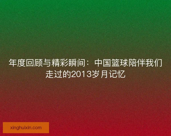 年度回顾与精彩瞬间:中国篮球陪伴我们走过的2013岁月记忆 年度回顾与精彩瞬间:中国篮球陪伴我们走过的2013岁月记忆
