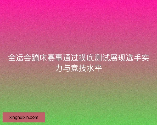 全运会蹦床赛事通过摸底测试展现选手实力与竞技水平 全运会蹦床赛事通过摸底测试展现选手实力与竞技水平