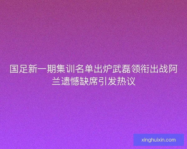 国足新一期集训名单出炉武磊领衔出战阿兰遗憾缺席引发热议